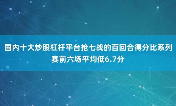 国内十大炒股杠杆平台抢七战的百回合得分比系列赛前六场平均低6.7分