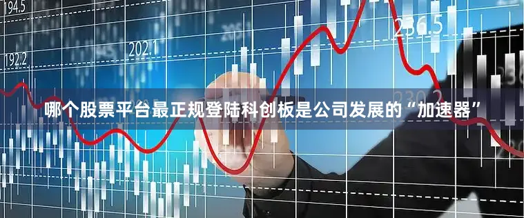 哪个股票平台最正规登陆科创板是公司发展的“加速器”