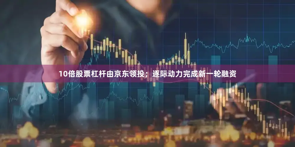 10倍股票杠杆由京东领投；逐际动力完成新一轮融资
