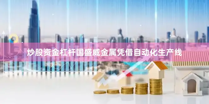 炒股资金杠杆国盛威金属凭借自动化生产线